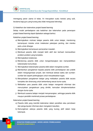 PPPPTK IPA
Direktorat Jenderal Guru dan Tenaga Kependidikan - Kemdikbud
KEGIATAN PEMBELAJARAN : MODEL-MODEL PEMBELAJARAN
KELOMPOK KOMPETENSI D
26
memegang peran utama di kelas. Ini merupakan suatu transisi yang sulit,
terutama bagi guru yang kurang atau tidak menguasai teknologi.
2) Kelebihan dan kelemahan project based learning
Setiap model pembelajaran ada kelebihan dan kelemahan pada penerapan
project based learning dapat dijelaskan sebagai berikut.
Kelebihan project based learning:
a) Meningkatkan motivasi belajar peserta didik untuk belajar, mendorong
kemampuan mereka untuk melakukan pekerjaan penting, dan mereka
perlu untuk dihargai.
b) Meningkatkan kemampuan pemecahan masalah.
c) Membuat peserta didik menjadi lebih aktif dan berhasil memecahkan
problem-problem yang kompleks.
d) Meningkatkan kolaborasi.
e) Mendorong peserta didik untuk mengembangkan dan mempraktikkan
keterampilan komunikasi.
f) Meningkatkan keterampilan peserta didik dalam mengelola sumber.
g) Memberikan pengalaman kepada peserta didik pembelajaran dan praktik
dalam mengorganisasi proyek, dan membuat alokasi waktu dan sumber-
sumber lain seperti perlengkapan untuk menyelesaikan tugas.
h) Menyediakan pengalaman belajar yang melibatkan peserta didik secara
kompleks dan dirancang untuk berkembang sesuai dunia nyata.
i) Melibatkan para peserta didik untuk belajar mengambil informasi dan
menunjukkan pengetahuan yang dimiliki, kemudian diimplementasikan
dengan dunia nyata.
j) Membuat suasana belajar menjadi menyenangkan, sehingga peserta didik
maupun pendidik menikmati proses pembelajaran.
Kelemahan project based learning
a) Peserta didik yang memiliki kelemahan dalam penelitian atau percobaan
dan pengumpulan informasi akan mengalami kesulitan.
b) Kemungkinan adanya peserta didik yang kurang aktif dalam kerja
kelompok.
 