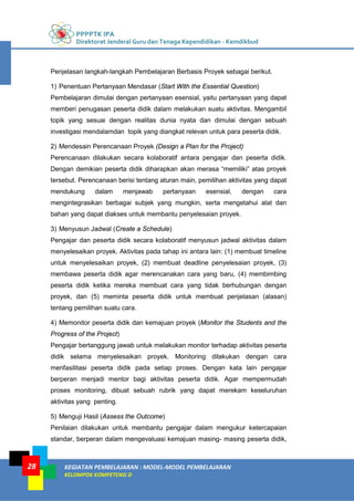 PPPPTK IPA
Direktorat Jenderal Guru dan Tenaga Kependidikan - Kemdikbud
KEGIATAN PEMBELAJARAN : MODEL-MODEL PEMBELAJARAN
KELOMPOK KOMPETENSI D
28
Penjelasan langkah-langkah Pembelajaran Berbasis Proyek sebagai berikut.
1) Penentuan Pertanyaan Mendasar (Start With the Essential Question)
Pembelajaran dimulai dengan pertanyaan esensial, yaitu pertanyaan yang dapat
memberi penugasan peserta didik dalam melakukan suatu aktivitas. Mengambil
topik yang sesuai dengan realitas dunia nyata dan dimulai dengan sebuah
investigasi mendalamdan topik yang diangkat relevan untuk para peserta didik.
2) Mendesain Perencanaan Proyek (Design a Plan for the Project)
Perencanaan dilakukan secara kolaboratif antara pengajar dan peserta didik.
Dengan demikian peserta didik diharapkan akan merasa “memiliki” atas proyek
tersebut. Perencanaan berisi tentang aturan main, pemilihan aktivitas yang dapat
mendukung dalam menjawab pertanyaan esensial, dengan cara
mengintegrasikan berbagai subjek yang mungkin, serta mengetahui alat dan
bahan yang dapat diakses untuk membantu penyelesaian proyek.
3) Menyusun Jadwal (Create a Schedule)
Pengajar dan peserta didik secara kolaboratif menyusun jadwal aktivitas dalam
menyelesaikan proyek. Aktivitas pada tahap ini antara lain: (1) membuat timeline
untuk menyelesaikan proyek, (2) membuat deadline penyelesaian proyek, (3)
membawa peserta didik agar merencanakan cara yang baru, (4) membimbing
peserta didik ketika mereka membuat cara yang tidak berhubungan dengan
proyek, dan (5) meminta peserta didik untuk membuat penjelasan (alasan)
tentang pemilihan suatu cara.
4) Memonitor peserta didik dan kemajuan proyek (Monitor the Students and the
Progress of the Project)
Pengajar bertanggung jawab untuk melakukan monitor terhadap aktivitas peserta
didik selama menyelesaikan proyek. Monitoring dilakukan dengan cara
menfasilitasi peserta didik pada setiap proses. Dengan kata lain pengajar
berperan menjadi mentor bagi aktivitas peserta didik. Agar mempermudah
proses monitoring, dibuat sebuah rubrik yang dapat merekam keseluruhan
aktivitas yang penting.
5) Menguji Hasil (Assess the Outcome)
Penilaian dilakukan untuk membantu pengajar dalam mengukur ketercapaian
standar, berperan dalam mengevaluasi kemajuan masing- masing peserta didik,
 