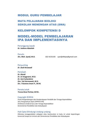 MODUL GURU PEMBELAJAR
MATA PELAJARAN BIOLOGI
SEKOLAH MENENGAH ATAS (SMA)
KELOMPOK KOMPETENSI D
MODEL-MODEL PEMBELAJARAN
IPA DAN IMPLEMENTASINYA
Penanggung Jawab
Dr. Sediono Abdullah
Penulis
Drs. Moh. Syarif, M.Si. 022-4231191 syarifp4tkipa@gmail.com
Penyunting
Dr. Dedi Herawadi
Penelaah
Dr. Riandi
Dr. Sri Anggraeni, M.Si.
Dr. Soni Suhandono
Dra. Tati Hermawati, M.Si.
Drs. Triastono Imam P., M.Pd.
Penata Letak
Tresna Dewi Pertiwi, M.Pd..
Copyright ©2016
Pusat Pengembangan dan Pemberdayaan Pendidik dan Tenaga Kependidikan
Ilmu Pengetahuan Alam (PPPPTK IPA)
Direktorat Jenderal Guru dan Tenaga Kependidikan
Kementerian Pendidikan dan Kebudayaan
Hak Cipta Dilindungi Undang-undang
Dilarang menggandakan sebagian atau keseluruhan isi buku ini untuk kepentingan
komersial tanpa izin tertulis dari Kementerian Pendidikan dan Kebudayaan
 