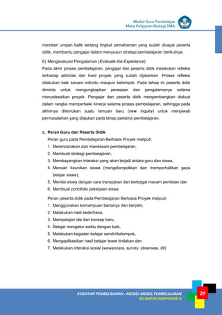 LISTRIK untuk SMP
KEGIATAN PEMBELAJARAN : MODEL-MODEL PEMBELAJARAN
KELOMPOK KOMPETENSI D
Modul Guru Pembelajar
Mata Pelajaran Biologi SMA
29
memberi umpan balik tentang tingkat pemahaman yang sudah dicapai peserta
didik, membantu pengajar dalam menyusun strategi pembelajaran berikutnya.
6) Mengevaluasi Pengalaman (Evaluate the Experience)
Pada akhir proses pembelajaran, pengajar dan peserta didik melakukan refleksi
terhadap aktivitas dan hasil proyek yang sudah dijalankan. Proses refleksi
dilakukan baik secara individu maupun kelompok. Pada tahap ini peserta didik
diminta untuk mengungkapkan perasaan dan pengalamanya selama
menyelesaikan proyek. Pengajar dan peserta didik mengembangkan diskusi
dalam rangka memperbaiki kinerja selama proses pembelajaran, sehingga pada
akhirnya ditemukan suatu temuan baru (new inquiry) untuk menjawab
permasalahan yang diajukan pada tahap pertama pembelajaran.
c. Peran Guru dan Peserta Didik
Peran guru pada Pembelajaran Berbasis Proyek meliputi:
1. Merencanakan dan mendesain pembelajaran,
2. Membuat strategi pembelajaran,
3. Membayangkan interaksi yang akan terjadi antara guru dan siswa,
4. Mencari keunikan siswa (mengelompokkan dan memperhatikan gaya
belajar siswa),
5. Menilai siswa dengan cara transparan dan berbagai macam penilaian dan
6. Membuat portofolio pekerjaan siswa.
Peran peserta didik pada Pembelajaran Berbasis Proyek meliputi:
1. Menggunakan kemampuan bertanya dan berpikir,
2. Melakukan riset sederhana,
3. Mempelajari ide dan konsep baru,
4. Belajar mengatur waktu dengan baik,
5. Melakukan kegiatan belajar sendiri/kelompok,
6. Mengaplikasikan hasil belajar lewat tindakan dan
7. Melakukan interaksi sosial (wawancara, survey, observasi, dll)
 