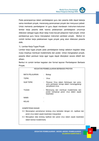 LISTRIK untuk SMP
KEGIATAN PEMBELAJARAN : MODEL-MODEL PEMBELAJARAN
KELOMPOK KOMPETENSI D
Modul Guru Pembelajar
Mata Pelajaran Biologi SMA
31
Pada penerapannya dalam pembelajaran guru dan peserta didik dapat bekerja
sama mendisain proyek, merancang perencanaan proyek dan menyusun jadwal.
Untuk memandu pembelajaran ini guru dapat mendesain instrumen-instrumen
lembar kerja peserta didik karena pelaksanaan pembelajaran umumnya
dilakukan sebagai tugas diluar tatap muka kecuali pelaporan hasil proyek. Untuk
penilaiannya guru harus menyiapkan instrumen penilaian proyek. Berikut ini
contoh lembar kerja pelaksanaan tugas proyek yang akan dilakukan peserta
didik.
1) Lembar Kerja Tugas Proyek
Lembar kerja tugas proyek pada pembelajaran biologi sebelum kegiatan tatap
muka misalnya membuat model/charta dan poster. Untuk mengerjakan proyek,
peserta diberi panduan kerja agar tugas dapat dikerjakan secara efektif dan
efisien.
Berikut ini contoh lembar kegiatan dan format laporan Pembelajaran Berbasis
Proyek.
KEGIATAN PEMBELAJARAN BERBASIS PROYEK
MATA PELAJARAN : Biologi
TOPIK : Virus
SUB TOPIK : Peranan Virus dalam Kehidupan dan jenis-
jenis partisipasi remaja dalam menanggulangi
penyebaran virus
TUGAS : Merancang dan membuat model/charta dan
poster kampanye peran virus dalam aspek
kesehatan
NAMA :
KELAS :
KOMPETENSI DASAR
3.3 Menerapkan pemahaman tentang virus berkaitan dengan ciri, replikasi dan
peran virus dalam aspek kesehatan masyarakat
4.3 Menyajikan data tentang replikasi dan peran virus dalam aspek kesehatan
dalam bentuk model/charta.
 