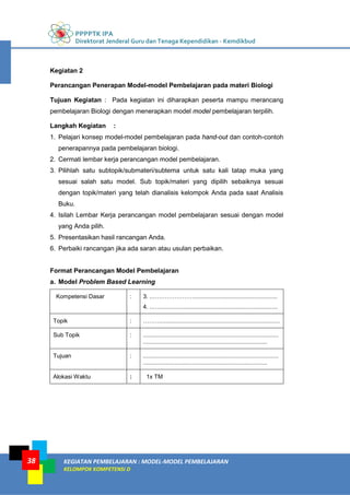 PPPPTK IPA
Direktorat Jenderal Guru dan Tenaga Kependidikan - Kemdikbud
KEGIATAN PEMBELAJARAN : MODEL-MODEL PEMBELAJARAN
KELOMPOK KOMPETENSI D
38
Kegiatan 2
Perancangan Penerapan Model-model Pembelajaran pada materi Biologi
Tujuan Kegiatan : Pada kegiatan ini diharapkan peserta mampu merancang
pembelajaran Biologi dengan menerapkan model model pembelajaran terpilih.
Langkah Kegiatan :
1. Pelajari konsep model-model pembelajaran pada hand-out dan contoh-contoh
penerapannya pada pembelajaran biologi.
2. Cermati lembar kerja perancangan model pembelajaran.
3. Pilihlah satu subtopik/submateri/subtema untuk satu kali tatap muka yang
sesuai salah satu model. Sub topik/materi yang dipilih sebaiknya sesuai
dengan topik/materi yang telah dianalisis kelompok Anda pada saat Analisis
Buku.
4. Isilah Lembar Kerja perancangan model pembelajaran sesuai dengan model
yang Anda pilih.
5. Presentasikan hasil rancangan Anda.
6. Perbaiki rancangan jika ada saran atau usulan perbaikan.
Format Perancangan Model Pembelajaran
a. Model Problem Based Learning
Kompetensi Dasar : 3. ..…………………...................................................
4. ..….........................................................................
Topik : ……….........................................................................
Sub Topik : ...................................................................................
............................................................................
Tujuan : ...................................................................................
............................................................................
Alokasi Waktu : 1x TM
 