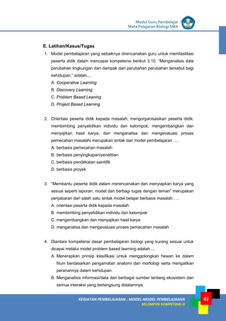 LISTRIK untuk SMP
KEGIATAN PEMBELAJARAN : MODEL-MODEL PEMBELAJARAN
KELOMPOK KOMPETENSI D
Modul Guru Pembelajar
Mata Pelajaran Biologi SMA
41
E. Latihan/Kasus/Tugas
1. Model pembelajaran yang sebaiknya direncanakan guru untuk memfasilitasi
peserta didik dalam mencapai kompetensi berikut 3.10. “Menganalisis data
perubahan lingkungan dan dampak dari perubahan perubahan tersebut bagi
kehidupan.” adalah....
A. Cooperative Learning
B. Discovery Learning
C. Problem Based Leaning
D. Project Based Learning
2. Orientasi peserta didik kepada masalah; mengorganisasikan peserta didik;
membimbing penyelidikan individu dan kelompok; mengembangkan dan
menyajikan hasil karya; dan menganalisa dan mengevaluasi proses
pemecahan masalahi merupakan sintak dari model pembelajaran ….
A. berbasis pemecahan masalah
B. berbasis penyingkapan/penelitian
C. berbasis pendekatan saintifik
D. berbasis proyek
3. “Membantu peserta didik dalam merencanakan dan menyiapkan karya yang
sesuai seperti laporan, model dan berbagi tugas dengan teman” merupakan
penjabaran dari salah satu sintak model belajar berbasis masalah ….
A. orientasi peserta didik kepada masalah
B. membimbing penyelidikan individu dan kelompok
C. mengembangkan dan menyajikan hasil karya
D. menganalisa dan mengevaluasi proses pemecahan masalah
4. Diantara kompetensi dasar pembelajaran biologi yang kurang sesuai untuk
dicapai melalui model problem based learning adalah....
A. Menerapkan prinsip klasifikasi untuk menggolongkan hewan ke dalam
filum berdasarkan pengamatan anatomi dan morfologi serta mengaitkan
peranannya dalam kehidupan.
B. Menganalisis informasi/data dari berbagai sumber tentang ekosistem dan
semua interaksi yang berlangsung didalamnya.
 