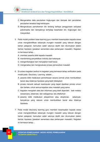 PPPPTK IPA
Direktorat Jenderal Guru dan Tenaga Kependidikan - Kemdikbud
KEGIATAN PEMBELAJARAN : MODEL-MODEL PEMBELAJARAN
KELOMPOK KOMPETENSI D
42
C. Menganalisis data perubahan lingkungan dan dampak dari perubahan
perubahan tersebut bagi kehidupan.
D. Mengevaluasi pemahaman diri tentang bahaya penggunaan senyawa
psikotropika dan dampaknya terhadap kesehatan diri, lingkungan dan
masyarakat.
5. Pada model problem base learning guru memberi kesempatan kepada siswa
untuk mengidentifikasi sebanyak mungkin masalah yang relevan dengan
bahan pelajaran, kemudian salah satunya dipilih dan dirumuskan dalam
bentuk hipotesis (jawaban sementara atas pertanyaan masalah). Kegiatan
ini termasuk tahap....
A. orientasi peserta didik kepada masalah
B. membimbing penyelidikan individu dan kelompok
C. mengembangkan dan menyajikan hasil karya
D. menganalisa dan mengevaluasi proses pemecahan masalah
6. Di antara kegiatan berikut ini kegiatan yang termasuk tahap verification pada
model pada Discovery Learning adalah....
A. peserta didik melakukan pemeriksaan secara cermat untuk membuktikan
benar atau tidaknya hipotesis yang telah ditetapkan
B. proses menarik sebuah kesimpulan yang dapat dijadikan prinsip umum
dan berlaku untuk semua kejadian atau masalah yang sama
C. kegiatan mengolah data dan informasi yang telah diperoleh baik melalui
wawancara, observasi, dan sebagainya, lalu ditafsirkan
D. peserta didik melakukan eksperimen atau eksplorasi, sebanyak-
banyaknya yang relevan untuk membuktikan benar atau tidaknya
hipotesis.
7. Pada model discovery learning guru memberi kesempatan kepada siswa
untuk mengidentifikasi sebanyak mungkin masalah yang relevan dengan
bahan pelajaran, kemudian salah satunya dipilih dan dirumuskan dalam
bentuk hipotesis (jawaban sementara atas pertanyaan masalah). Kegiatan
ini termasuk tahap....
 