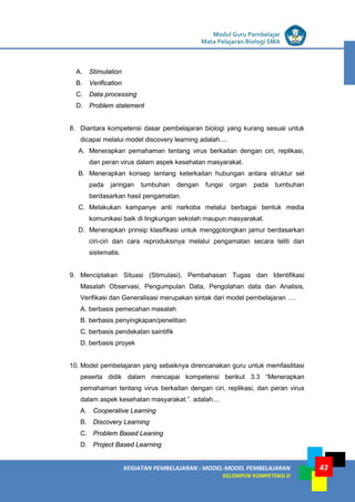 LISTRIK untuk SMP
KEGIATAN PEMBELAJARAN : MODEL-MODEL PEMBELAJARAN
KELOMPOK KOMPETENSI D
Modul Guru Pembelajar
Mata Pelajaran Biologi SMA
43
A. Stimulation
B. Verification
C. Data processing
D. Problem statement
8. Diantara kompetensi dasar pembelajaran biologi yang kurang sesuai untuk
dicapai melalui model discovery learning adalah....
A. Menerapkan pemahaman tentang virus berkaitan dengan ciri, replikasi,
dan peran virus dalam aspek kesehatan masyarakat.
B. Menerapkan konsep tentang keterkaitan hubungan antara struktur sel
pada jaringan tumbuhan dengan fungsi organ pada tumbuhan
berdasarkan hasil pengamatan.
C. Melakukan kampanye anti narkoba melalui berbagai bentuk media
komunikasi baik di lingkungan sekolah maupun masyarakat.
D. Menerapkan prinsip klasifikasi untuk menggolongkan jamur berdasarkan
ciri-ciri dan cara reproduksinya melalui pengamatan secara teliti dan
sistematis.
9. Menciptakan Situasi (Stimulasi), Pembahasan Tugas dan Identifikasi
Masalah Observasi, Pengumpulan Data, Pengolahan data dan Analisis,
Verifikasi dan Generalisasi merupakan sintak dari model pembelajaran ….
A. berbasis pemecahan masalah
B. berbasis penyingkapan/penelitian
C. berbasis pendekatan saintifik
D. berbasis proyek
10. Model pembelajaran yang sebaiknya direncanakan guru untuk memfasilitasi
peserta didik dalam mencapai kompetensi berikut 3.3 “Menerapkan
pemahaman tentang virus berkaitan dengan ciri, replikasi, dan peran virus
dalam aspek kesehatan masyarakat.”. adalah....
A. Cooperative Learning
B. Discovery Learning
C. Problem Based Leaning
D. Project Based Learning
 