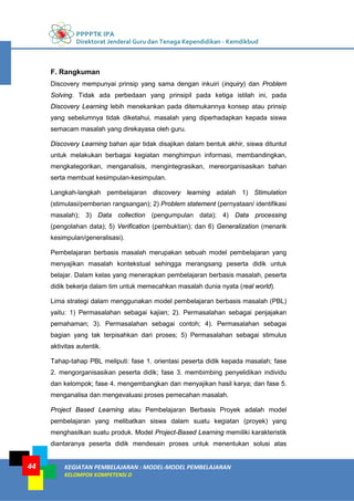PPPPTK IPA
Direktorat Jenderal Guru dan Tenaga Kependidikan - Kemdikbud
KEGIATAN PEMBELAJARAN : MODEL-MODEL PEMBELAJARAN
KELOMPOK KOMPETENSI D
44
F. Rangkuman
Discovery mempunyai prinsip yang sama dengan inkuiri (inquiry) dan Problem
Solving. Tidak ada perbedaan yang prinsipil pada ketiga istilah ini, pada
Discovery Learning lebih menekankan pada ditemukannya konsep atau prinsip
yang sebelumnya tidak diketahui, masalah yang diperhadapkan kepada siswa
semacam masalah yang direkayasa oleh guru.
Discovery Learning bahan ajar tidak disajikan dalam bentuk akhir, siswa dituntut
untuk melakukan berbagai kegiatan menghimpun informasi, membandingkan,
mengkategorikan, menganalisis, mengintegrasikan, mereorganisasikan bahan
serta membuat kesimpulan-kesimpulan.
Langkah-langkah pembelajaran discovery learning adalah 1) Stimulation
(stimulasi/pemberian rangsangan); 2) Problem statement (pernyataan/ identifikasi
masalah); 3) Data collection (pengumpulan data); 4) Data processing
(pengolahan data); 5) Verification (pembuktian); dan 6) Generalization (menarik
kesimpulan/generalisasi).
Pembelajaran berbasis masalah merupakan sebuah model pembelajaran yang
menyajikan masalah kontekstual sehingga merangsang peserta didik untuk
belajar. Dalam kelas yang menerapkan pembelajaran berbasis masalah, peserta
didik bekerja dalam tim untuk memecahkan masalah dunia nyata (real world).
Lima strategi dalam menggunakan model pembelajaran berbasis masalah (PBL)
yaitu: 1) Permasalahan sebagai kajian; 2). Permasalahan sebagai penjajakan
pemahaman; 3). Permasalahan sebagai contoh; 4). Permasalahan sebagai
bagian yang tak terpisahkan dari proses; 5) Permasalahan sebagai stimulus
aktivitas autentik.
Tahap-tahap PBL meliputi: fase 1. orientasi peserta didik kepada masalah; fase
2. mengorganisasikan peserta didik; fase 3. membimbing penyelidikan individu
dan kelompok; fase 4. mengembangkan dan menyajikan hasil karya; dan fase 5.
menganalisa dan mengevaluasi proses pemecahan masalah.
Project Based Learning atau Pembelajaran Berbasis Proyek adalah model
pembelajaran yang melibatkan siswa dalam suatu kegiatan (proyek) yang
menghasilkan suatu produk. Model Project-Based Learning memiliki karakteristik
diantaranya peserta didik mendesain proses untuk menentukan solusi atas
 