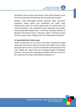 LISTRIK untuk SMP
KEGIATAN PEMBELAJARAN : MODEL-MODEL PEMBELAJARAN
KELOMPOK KOMPETENSI D
Modul Guru Pembelajar
Mata Pelajaran Biologi SMA
45
permasalahan atau tantangan yang diajukan, proses evaluasi dilakukan secara
kontinyu dan produk akhir aktivitas belajar akan dievaluasi secara kualitatif.
Kelebihan model Project-Based Learning diantaranya adalah memberikan
pengalaman kepada peserta didik pembelajaran dan praktik dalam
mengorganisasi proyek, dan membuat alokasi waktu dan sumber-sumber lain
seperti perlengkapan untuk menyelesaikan tugas. Tahap-tahap model project-
based learning adalah sebagai berikut: 1) Penentuan Pertanyaan Mendasar, 2)
Mendesain Perencanaan Proyek, 3) Menyusun Jadwal, 4) Memonitor peserta
didik dan kemajuan proyek, 5) Menguji Hasil, dan 6) Mengevaluasi Pengalaman.
G. Umpan Balik Dan Tindak Lanjut
Setelah menyelesaikan soal dan latihan, Anda dapat memperkirakan tingkat
keberhasilan Anda dengan melihat kunci/rambu-rambu jawaban yang terdapat
pada bagian akhir modul ini. Jika Anda memperkirakan bahwa pencapaian Anda
sudah melebihi 85%, silakan Anda terus mempelajari Kegiatan Pembelajaran
berikutnya, namun jika Anda menganggap pencapaian Anda masih kurang dari
85%, sebaiknya Anda ulangi kembali kegiatan Pembelajaran ini.
 