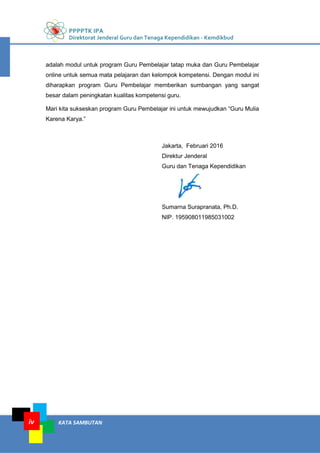 PPPPTK IPA
Direktorat Jenderal Guru dan Tenaga Kependidikan - Kemdikbud
KATA SAMBUTANiv
adalah modul untuk program Guru Pembelajar tatap muka dan Guru Pembelajar
online untuk semua mata pelajaran dan kelompok kompetensi. Dengan modul ini
diharapkan program Guru Pembelajar memberikan sumbangan yang sangat
besar dalam peningkatan kualitas kompetensi guru.
Mari kita sukseskan program Guru Pembelajar ini untuk mewujudkan “Guru Mulia
Karena Karya.”
Jakarta, Februari 2016
Direktur Jenderal
Guru dan Tenaga Kependidikan
Sumarna Surapranata, Ph.D.
NIP. 195908011985031002
 