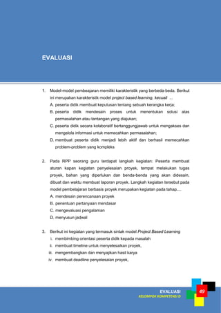 EVALUASI
KELOMPOK KOMPETENSI D
49
1. Model-model pembeajaran memiliki karakteristik yang berbeda-beda. Berikut
ini merupakan karakteristik model project based learning, kecuali ...
A. peserta didik membuat keputusan tentang sebuah kerangka kerja;
B. peserta didik mendesain proses untuk menentukan solusi atas
permasalahan atau tantangan yang diajukan;
C. peserta didik secara kolaboratif bertanggungjawab untuk mengakses dan
mengelola informasi untuk memecahkan permasalahan;
D. membuat peserta didik menjadi lebih aktif dan berhasil memecahkan
problem-problem yang kompleks
2. Pada RPP seorang guru terdapat langkah kegiatan: Peserta membuat
aturan kapan kegiatan penyelesaian proyek, tempat melakukan tugas
proyek, bahan yang diperlukan dan benda-benda yang akan didesain,
dibuat dan waktu membuat laporan proyek. Langkah kegiatan tersebut pada
model pembelajaran berbasis proyek merupakan kegiatan pada tahap....
A. mendesain perencanaan proyek
B. penentuan pertanyaan mendasar
C. mengevaluasi pengalaman
D. menyusun jadwal
3. Berikut ini kegiatan yang termasuk sintak model Project Based Learning
i. membimbing orientasi peserta didik kepada masalah
ii. membuat timeline untuk menyelesaikan proyek,
iii. mengembangkan dan menyajikan hasil karya
iv. membuat deadline penyelesaian proyek,
EVALUASI
 