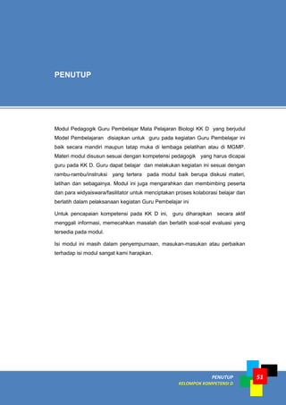 PENUTUP
KELOMPOK KOMPETENSI D
51
Modul Pedagogik Guru Pembelajar Mata Pelajaran Biologi KK D yang berjudul
Model Pembelajaran disiapkan untuk guru pada kegiatan Guru Pembelajar ini
baik secara mandiri maupun tatap muka di lembaga pelatihan atau di MGMP.
Materi modul disusun sesuai dengan kompetensi pedagogik yang harus dicapai
guru pada KK D. Guru dapat belajar dan melakukan kegiatan ini sesuai dengan
rambu-rambu/instruksi yang tertera pada modul baik berupa diskusi materi,
latihan dan sebagainya. Modul ini juga mengarahkan dan membimbing peserta
dan para widyaiswara/fasilitator untuk menciptakan proses kolaborasi belajar dan
berlatih dalam pelaksanaan kegiatan Guru Pembelajar ini
Untuk pencapaian kompetensi pada KK D ini, guru diharapkan secara aktif
menggali informasi, memecahkan masalah dan berlatih soal-soal evaluasi yang
tersedia pada modul.
Isi modul ini masih dalam penyempurnaan, masukan-masukan atau perbaikan
terhadap isi modul sangat kami harapkan.
PENUTUP
 