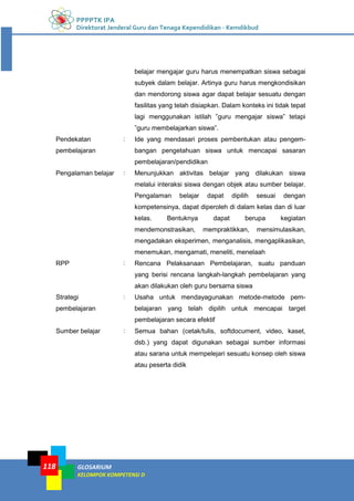 PPPPTK IPA
Direktorat Jenderal Guru dan Tenaga Kependidikan - Kemdikbud
GLOSARIUM
KELOMPOK KOMPETENSI D
118
belajar mengajar guru harus menempatkan siswa sebagai
subyek dalam belajar. Artinya guru harus mengkondisikan
dan mendorong siswa agar dapat belajar sesuatu dengan
fasilitas yang telah disiapkan. Dalam konteks ini tidak tepat
lagi menggunakan istilah ”guru mengajar siswa” tetapi
”guru membelajarkan siswa”.
Pendekatan
pembelajaran
: Ide yang mendasari proses pembentukan atau pengem-
bangan pengetahuan siswa untuk mencapai sasaran
pembelajaran/pendidikan
Pengalaman belajar : Menunjukkan aktivitas belajar yang dilakukan siswa
melalui interaksi siswa dengan objek atau sumber belajar.
Pengalaman belajar dapat dipilih sesuai dengan
kompetensinya, dapat diperoleh di dalam kelas dan di luar
kelas. Bentuknya dapat berupa kegiatan
mendemonstrasikan, mempraktikkan, mensimulasikan,
mengadakan eksperimen, menganalisis, mengaplikasikan,
menemukan, mengamati, meneliti, menelaah
RPP : Rencana Pelaksanaan Pembelajaran, suatu panduan
yang berisi rencana langkah-langkah pembelajaran yang
akan dilakukan oleh guru bersama siswa
Strategi
pembelajaran
: Usaha untuk mendayagunakan metode-metode pem-
belajaran yang telah dipilih untuk mencapai target
pembelajaran secara efektif
Sumber belajar : Semua bahan (cetak/tulis, softdocument, video, kaset,
dsb.) yang dapat digunakan sebagai sumber informasi
atau sarana untuk mempelejari sesuatu konsep oleh siswa
atau peserta didik
 