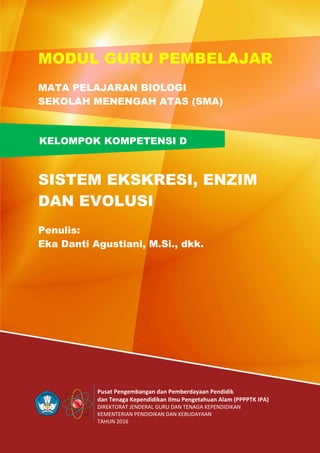 Pusat Pengembangan dan Pemberdayaan Pendidik
dan Tenaga Kependidikan Ilmu Pengetahuan Alam (PPPPTK IPA)
DIREKTORAT JENDERAL GURU DAN TENAGA KEPENDIDIKAN
KEMENTERIAN PENDIDIKAN DAN KEBUDAYAAN
TAHUN 2016
KELOMPOK KOMPETENSI D
MODUL GURU PEMBELAJAR
MATA PELAJARAN BIOLOGI
SEKOLAH MENENGAH ATAS (SMA)
SISTEM EKSKRESI, ENZIM
DAN EVOLUSI
Penulis:
Eka Danti Agustiani, M.Si., dkk.
 