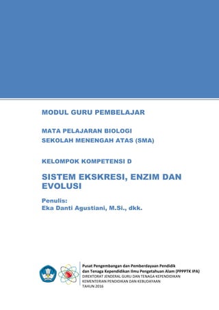 Pusat Pengembangan dan Pemberdayaan Pendidik
dan Tenaga Kependidikan Ilmu Pengetahuan Alam (PPPPTK IPA)
DIREKTORAT JENDERAL GURU DAN TENAGA KEPENDIDIKAN
KEMENTERIAN PENDIDIKAN DAN KEBUDAYAAN
TAHUN 2016
11
Penulis:
Eka Danti Agustiani, M.Si., dkk.
MODUL GURU PEMBELAJAR
MATA PELAJARAN BIOLOGI
SEKOLAH MENENGAH ATAS (SMA)
KELOMPOK KOMPETENSI D
SISTEM EKSKRESI, ENZIM DAN
EVOLUSI
 