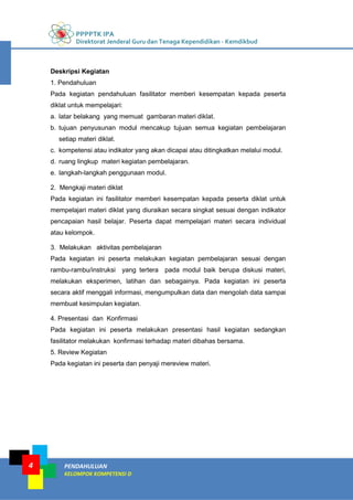 PPPPTK IPA
Direktorat Jenderal Guru dan Tenaga Kependidikan - Kemdikbud
PENDAHULUAN
KELOMPOK KOMPETENSI D
4
Deskripsi Kegiatan
1. Pendahuluan
Pada kegiatan pendahuluan fasilitator memberi kesempatan kepada peserta
diklat untuk mempelajari:
a. latar belakang yang memuat gambaran materi diklat.
b. tujuan penyusunan modul mencakup tujuan semua kegiatan pembelajaran
setiap materi diklat.
c. kompetensi atau indikator yang akan dicapai atau ditingkatkan melalui modul.
d. ruang lingkup materi kegiatan pembelajaran.
e. langkah-langkah penggunaan modul.
2. Mengkaji materi diklat
Pada kegiatan ini fasilitator memberi kesempatan kepada peserta diklat untuk
mempelajari materi diklat yang diuraikan secara singkat sesuai dengan indikator
pencapaian hasil belajar. Peserta dapat mempelajari materi secara individual
atau kelompok.
3. Melakukan aktivitas pembelajaran
Pada kegiatan ini peserta melakukan kegiatan pembelajaran sesuai dengan
rambu-rambu/instruksi yang tertera pada modul baik berupa diskusi materi,
melakukan eksperimen, latihan dan sebagainya. Pada kegiatan ini peserta
secara aktif menggali informasi, mengumpulkan data dan mengolah data sampai
membuat kesimpulan kegiatan.
4. Presentasi dan Konfirmasi
Pada kegiatan ini peserta melakukan presentasi hasil kegiatan sedangkan
fasilitator melakukan konfirmasi terhadap materi dibahas bersama.
5. Review Kegiatan
Pada kegiatan ini peserta dan penyaji mereview materi.
 