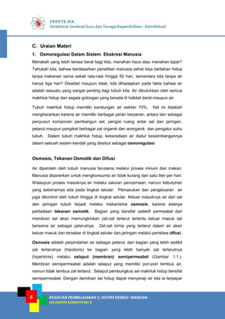 PPPPTK IPA
Direktorat Jenderal Guru dan Tenaga Kependidikan - Kemdikbud
KEGIATAN PEMBELAJARAN 1: SISTEM EKSRESI MANUSIA
KELOMPOK KOMPETENSI D
6
C. Uraian Materi
1. Osmoregulasi Dalam Sistem Ekskresi Manusia
Manakah yang lebih terasa berat bagi kita, menahan haus atau menahan lapar?
Tahukah kita, bahwa berdasarkan penelitian manusia sehat bisa bertahan hidup
tanpa makanan sama sekali rata-rata hingga 50 hari, sementara bila tanpa air
hanya tiga hari? Disadari maupun tidak, kita dihadapkan pada fakta bahwa air
adalah sesuatu yang sangat penting bagi tubuh kita. Air dibutuhkan oleh semua
makhluk hidup dari segala golongan yang berada di habitat darat maupun air.
Tubuh makhluk hidup memiliki kandungan air sekitar 70%. Hal ini tidaklah
mengherankan karena air memiliki berbagai peran berperan, antara lain sebagai
penyusun komponen pembangun sel, pengisi ruang antar sel dan jaringan,
pelarut maupun pengikat berbagai zat organik dan anorganik dan pengatur suhu
tubuh. Dalam tubuh makhluk hidup, keberadaan air diatur keseimbangannya
dalam sebuah sistem kendali yang disebut sebagai osmoregulasi.
Osmosis, Tekanan Osmotik dan Difusi
Air diperoleh oleh tubuh manusia terutama melalui proses minum dan makan.
Manusia disarankan untuk mengkonsumsi air tidak kurang dari satu liter per hari.
Walaupun proses masuknya air melalui saluran pencernaan, namun kebutuhan
yang sebenarnya ada pada tingkat selular. Pemasukan dan pengeluaran air
juga dikontrol oleh tubuh hingga di tingkat selular. Keluar masuknya air dari sel
dan jaringan tubuh terjadi melalui mekanisme osmosis, karena adanya
perbedaan tekanan osmotik. Bagian yang bersifat selektif permeabel dari
membran sel akan memungkinkan zat-zat terlarut tertentu keluar masuk sel
bersama air sebagai pelarutnya. Zat-zat kimia yang terlarut dalam air akan
keluar masuk dan tersebar di tingkat seluler dan jaringan melalui peristiwa difusi.
Osmosis adalah perpindahan air sebagai pelarut, dari bagian yang lebih sedikit
zat terlarutnya (hipotonis) ke bagian yang lebih banyak zat terlarutnya
(hipertonis) melalui selaput (membran) semipermeabel (Gambar 1.1.).
Membran semipermeabel adalah selaput yang memiliki pori-pori tembus air,
namun tidak tembus zat terlarut. Selaput pembungkus sel makhluk hidup bersifat
semipermeabel. Dengan demikian sel hidup dapat menyerap air bila ia terpapar
 