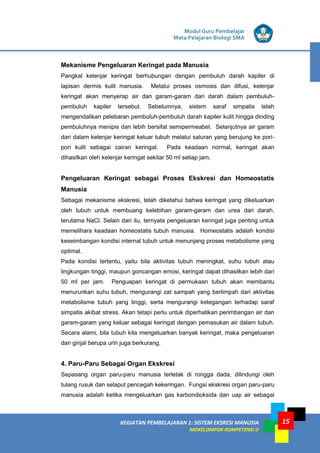 Modul Guru Pembelajar
Mata Pelajaran Biologi SMA
KEGIATAN PEMBELAJARAN 1: SISTEM EKSRESI MANUSIA
MOKELOMPOK KOMPETENSI D
15
Mekanisme Pengeluaran Keringat pada Manusia
Pangkal kelenjar keringat berhubungan dengan pembuluh darah kapiler di
lapisan dermis kulit manusia. Melalui proses osmosis dan difusi, kelenjar
keringat akan menyerap air dan garam-garam dari darah dalam pembuluh-
pembuluh kapiler tersebut. Sebelumnya, sistem saraf simpatis telah
mengendalikan pelebaran pembuluh-pembuluh darah kapiler kulit hingga dinding
pembuluhnya menipis dan lebih bersifat semipermeabel. Selanjutnya air garam
dari dalam kelenjar keringat keluar tubuh melalui saluran yang berujung ke pori-
pori kulit sebagai cairan keringat. Pada keadaan normal, keringat akan
dihasilkan oleh kelenjar keringat sekitar 50 ml setiap jam.
Pengeluaran Keringat sebagai Proses Ekskresi dan Homeostatis
Manusia
Sebagai mekanisme ekskresi, telah diketahui bahwa keringat yang dikeluarkan
oleh tubuh untuk membuang kelebihan garam-garam dan urea dari darah,
terutama NaCl. Selain dari itu, ternyata pengeluaran keringat juga penting untuk
memelihara keadaan homeostatis tubuh manusia. Homeostatis adalah kondisi
keseimbangan kondisi internal tubuh untuk menunjang proses metabolisme yang
optimal.
Pada kondisi tertentu, yaitu bila aktivitas tubuh meningkat, suhu tubuh atau
lingkungan tinggi, maupun goncangan emosi, keringat dapat dihasilkan lebih dari
50 ml per jam. Penguapan keringat di permukaan tubuh akan membantu
menurunkan suhu tubuh, mengurangi zat sampah yang berlimpah dari aktivitas
metabolisme tubuh yang tinggi, serta mengurangi ketegangan terhadap saraf
simpatis akibat stress. Akan tetapi perlu untuk diperhatikan perimbangan air dan
garam-garam yang keluar sebagai keringat dengan pemasukan air dalam tubuh.
Secara alami, bila tubuh kita mengeluarkan banyak keringat, maka pengeluaran
dari ginjal berupa urin juga berkurang.
4. Paru-Paru Sebagai Organ Ekskresi
Sepasang organ paru-paru manusia terletak di rongga dada, dilindungi oleh
tulang rusuk dan selaput pencegah kekeringan. Fungsi ekskresi organ paru-paru
manusia adalah ketika mengeluarkan gas karbondioksida dan uap air sebagai
 