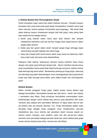 Modul Guru Pembelajar
Mata Pelajaran Biologi SMA
KEGIATAN PEMBELAJARAN 1: SISTEM EKSRESI MANUSIA
MOKELOMPOK KOMPETENSI D
17
5. Dialisis Buatan Dan Pencangkokan Ginjal
Ginjal merupakan organ utama dari sistem ekskresi manusia. Penyakit maupun
kerusakan fisik yang berat pada ginjal dapat menyebabkan masalah serius bagi
tubuh manusia, karena keadaan homeostatis yang terganggu. Bila darah tidak
dapat disaring maupun direabsorpsi dengan baik oleh ginjal, maka paling tidak
akan terjadi hal-hal sebagai berikut:
a. Darah yang beredar dalam tubuh akan akan dikotori oleh sampah
metabolisme berbentuk urea dan lain-lain hingga tubuh dapat teracuni dalam
jangka waktu tertentu.
b. Kadar gula dan garam dalam darah menjadi sangat tinggi sehingga dapat
menimbulkan penyakit diabetes dan darah tinggi.
c. Kerja hati menjadi lebih berat karena darah yang masuk ke dalamnya makin
lama makin kotor dan berat untuk didetoksifikasi.
Walaupun tidak optimal, sebenarnya manusia mampu bertahan hidup hanya
dengan satu ginjal yang berfungsi dengan baik. Namun demikian banyak kasus
yang menyebabkan kedua ginjal tidak dapat berfungsi sempurna, bahkan hampir
tidak berfungsi lagi sama sekali. Berdasarkan pentingnya fungsi ginjal, maka ada
dua teknologi yang telah dikembangkan untuk menanggulangi kasus ginjal lemah
fungsi atau tidak berungsi sama sekali, yaitu dialisis buatan dan pencangkokan
ginjal.
Dialisis Buatan
Dalam konteks pengganti fungsi ginjal, dialisis buatan sering disebut juga
sebagai hemodialisis. Hemodialisis berasal dari kata hemo = darah, dan dialysis
= pemisahan atau filtrasi. Pada prinsipnya hemodialisis menempatkan darah
berdampingan dengan cairan dialisat atau pencuci yang dipisahkan oleh suatu
membran atau selaput semi permeabel. Membran ini dapat dilalui oleh air dan
zat tertentu atau zat sampah (Gambar 1.8.). Terapi hemodialisis adalah suatu
teknologi tinggi sebagai terapi pengganti untuk mengeluarkan sisa-sisa
metabolisme atau racun tertentu dari peredaran darah manusia seperti air,
natrium, kalium, hidrogen, urea, kreatinin, asam urat, dan zat-zat lain melalui
membran semi permeabel sebagai pemisah darah dan cairan dialisat pada ginjal
buatan dimana terjadi proses difusi, osmosis dan ultra filtrasi.
 