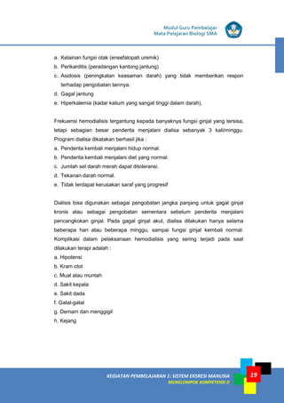 Modul Guru Pembelajar
Mata Pelajaran Biologi SMA
KEGIATAN PEMBELAJARAN 1: SISTEM EKSRESI MANUSIA
MOKELOMPOK KOMPETENSI D
19
a. Kelainan fungsi otak (ensefalopati uremik)
b. Perikarditis (peradangan kantong jantung)
c. Asidosis (peningkatan keasaman darah) yang tidak memberikan respon
terhadap pengobatan lainnya.
d. Gagal jantung
e. Hiperkalemia (kadar kalium yang sangat tinggi dalam darah).
Frekuensi hemodialisis tergantung kepada banyaknya fungsi ginjal yang tersisa,
tetapi sebagian besar penderita menjalani dialisa sebanyak 3 kali/minggu.
Program dialisa dikatakan berhasil jika :
a. Penderita kembali menjalani hidup normal.
b. Penderita kembali menjalani diet yang normal.
c. Jumlah sel darah merah dapat ditoleransi.
d. Tekanan darah normal.
e. Tidak terdapat kerusakan saraf yang progresif
Dialisis bisa digunakan sebagai pengobatan jangka panjang untuk gagal ginjal
kronis atau sebagai pengobatan sementara sebelum penderita menjalani
pencangkokan ginjal. Pada gagal ginjal akut, dialisa dilakukan hanya selama
beberapa hari atau beberapa minggu, sampai fungsi ginjal kembali normal.
Komplikasi dalam pelaksanaan hemodialisis yang sering terjadi pada saat
dilakukan terapi adalah :
a. Hipotensi
b. Kram otot
c. Mual atau muntah
d. Sakit kepala
e. Sakit dada
f. Gatal-gatal
g. Demam dan menggigil
h. Kejang
 