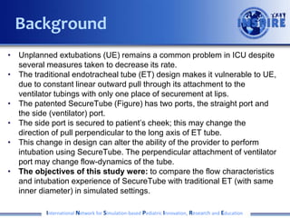 • Unplanned extubations (UE) remains a common problem in ICU despite
several measures taken to decrease its rate.
• The traditional endotracheal tube (ET) design makes it vulnerable to UE,
due to constant linear outward pull through its attachment to the
ventilator tubings with only one place of securement at lips.
• The patented SecureTube (Figure) has two ports, the straight port and
the side (ventilator) port.
• The side port is secured to patient’s cheek; this may change the
direction of pull perpendicular to the long axis of ET tube.
• This change in design can alter the ability of the provider to perform
intubation using SecureTube. The perpendicular attachment of ventilator
port may change flow-dynamics of the tube.
• The objectives of this study were: to compare the flow characteristics
and intubation experience of SecureTube with traditional ET (with same
inner diameter) in simulated settings.
International Network for Simulation-based Pediatric Innovation, Research and Education
Background
 