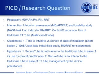 • Population: MD/APN/PA, RN, RRT
• Intervention: Intubation assessment (MD/APN/PA) and Usability study
(NASA task load index) for RN/RRT Control/Comparison: Use of
traditional ET Tube (Mallinckrodt tube)
• Outcome(s): 1. Time to intubate, 2. Survey of ease of intubation (Likert
scale), 3. NASA task load index filled out by RN/RRT for securement
• Hypothesis: 1. SecureTube is not inferior to the traditional tube in ease of
its use by clinical practitioners. 2. SecureTube is not inferior to the
traditional tube in ease of ET tube management by the clinical
practitioners.
International Network for Simulation-based Pediatric Innovation, Research and Education
PICO / Research Question
 