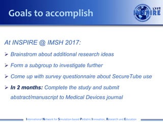 At INSPIRE @ IMSH 2017:
 Brainstrom about additional research ideas
 Form a subgroup to investigate further
 Come up with survey questionnaire about SecureTube use
 In 2 months: Complete the study and submit
abstract/manuscript to Medical Devices journal
International Network for Simulation-based Pediatric Innovation, Research and Education
Goals to accomplish
 