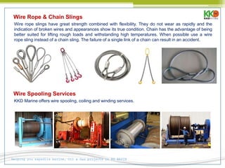 Helping you expedite marine, Oil & Gas projects in KG BASIN
Wire Rope & Chain Slings
Wire rope slings have great strength combined with flexibility. They do not wear as rapidly and the
indication of broken wires and appearances show its true condition. Chain has the advantage of being
better suited for lifting rough loads and withstanding high temperatures. When possible use a wire
rope sling instead of a chain sling. The failure of a single link of a chain can result in an accident.
Wire Spooling Services
KKD Marine offers wire spooling, coiling and winding services.
 