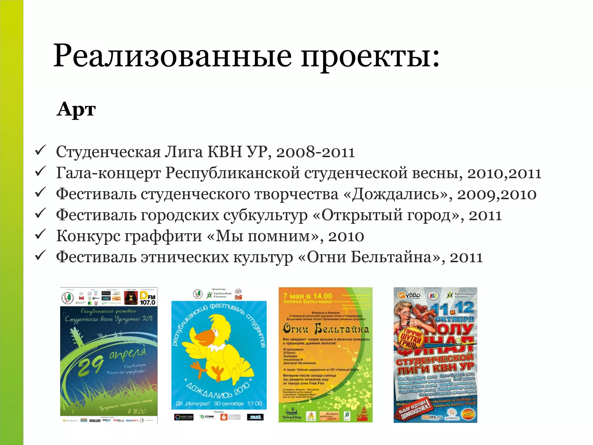 Реализованные проекты: Студенческая Лига КВН УР, 2008-2011 Гала-концерт Республиканской студенческой весны, 2010,2011 Фестиваль студенческого творчества «Дождались», 2009,2010 Фестиваль городских субкультур «Открытый город», 2011 Конкурс граффити «Мы помним», 2010 Фестиваль этнических культур «Огни Бельтайна», 2011 Арт 