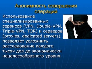 Анонимность совершения операций Использование специализированных сервисов ( VPN, Double-VPN, Triple-VPN, TOR )   и серверов ( proxies, dedicated servers ) позволяет усложнить расследование каждого тысяч дел до экономически нецелесообразного уровня 