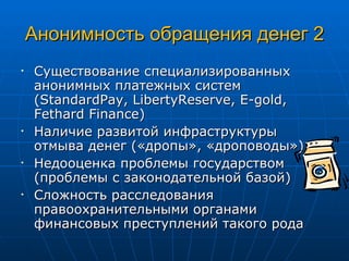 Анонимность обращения денег 2 Существование специализированных анонимных платежных систем ( StandardPay, LibertyReserve ,  E-gold, Fethard Finance ) Наличие развитой инфраструктуры отмыва денег («дропы», « дроповод ы») Недооценка проблемы государством (проблемы с законодательной базой) Сложность расследования правоохранительными органами финансовых преступлений такого рода 