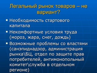 Легальный рынок товаров – не вариант? Необходимость стартового капитала Некомфортные условия труда (мороз, жара, снег, дождь) Возможные проблемы со властями (санэпиднадзор, администрация рынка\БЦ, отдел по защите прав потребителей, антимонопольный комитет\служба в отдельном регионе) 
