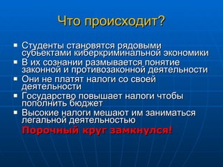 Что происходит? Студенты становятся рядовыми субьектами киберкриминальной экономики В их сознании размывается понятие законной и противозаконной деятельности Они не платят налоги со своей деятельности Государство повышает налоги чтобы пополнить бюджет Высокие налоги мешают им заниматься легальной деятельностью Порочный круг замкнулся! 