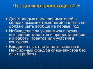 Что должно происходить? + Для молодых предпринимателей в сферах высоких технологий налогов не должно быть вообще на первый год Наблюдение за учащимися в вузах, выявление талантов и предоставление им работы, грантов или участия в конкурсах Введение льгот по уплате взносов в Пенсионный фонд за специалистов без опыта работы 