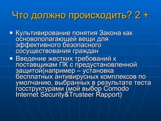 Что должно происходить? 2 + Культивирование понятия Закона как основополагающей вещи для эффективного безопасного сосуществования граждан Введение жестких требований к поставщикам ПК с предустановленной защитой(например – установка бесплатных антивирусных комплексов по умолчанию, выбранных в результате теста госструктурами (мой выбор  С omodo Internet Security&Trusteer Rapport) 