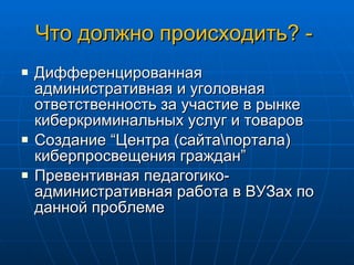 Что должно происходить? -  Дифференцированная административная и уголовная ответственность за участие в рынке киберкриминальных услуг и товаров Создание  “ Центра (сайта\портала) киберпросвещения граждан ” Превентивная педагогико-административная работа в ВУЗах по данной проблем е 