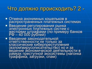 Что должно происходить? 2 - Отмена анонимных кошельков в распространенных платежных системах Введение регулирования рынка электронных платежных систем с жесткими штрафами (по примеру банков РФ – 40 000 рублей) Введение законодательной ответственности не только за классические киберпреступления (взлом\вирусописательство) но и за ведение экономической деятельности в рамках преступной экосистемы (нагонка траффика, загрузки, спам) 