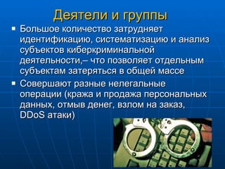 Деятели и группы Большое количество затрудняет идентификацию, систематизацию и анализ субъектов киберкриминальной деятельности,– что позволяет отдельным субъектам затеряться в общей массе Совершают разные нелегальные операции (кража и продажа персональных данных, отмыв денег, взлом на заказ,  DDoS  атаки) 