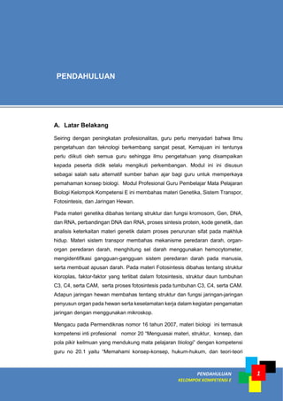 PENDAHULUAN
KELOMPOK KOMPETENSI E
1
A. Latar Belakang
Seiring dengan peningkatan profesionalitas, guru perlu menyadari bahwa Ilmu
pengetahuan dan teknologi berkembang sangat pesat, Kemajuan ini tentunya
perlu diikuti oleh semua guru sehingga ilmu pengetahuan yang disampaikan
kepada peserta didik selalu mengikuti perkembangan. Modul ini ini disusun
sebagai salah satu alternatif sumber bahan ajar bagi guru untuk memperkaya
pemahaman konsep biologi. Modul Profesional Guru Pembelajar Mata Pelajaran
Biologi Kelompok Kompetensi E ini membahas materi Genetika, Sistem Transpor,
Fotosintesis, dan Jaringan Hewan.
Pada materi genetika dibahas tentang struktur dan fungsi kromosom, Gen, DNA,
dan RNA, perbandingan DNA dan RNA, proses sintesis protein, kode genetik, dan
analisis keterkaitan materi genetik dalam proses penurunan sifat pada makhluk
hidup. Materi sistem transpor membahas mekanisme peredaran darah, organ-
organ peredaran darah, menghitung sel darah menggunakan hemocytometer,
mengidentifikasi gangguan-gangguan sistem peredaran darah pada manusia,
serta membuat apusan darah. Pada materi Fotosintesis dibahas tentang struktur
kloroplas, faktor-faktor yang terlibat dalam fotosintesis, struktur daun tumbuhan
C3, C4, serta CAM, serta proses fotosintesis pada tumbuhan C3, C4, serta CAM.
Adapun jaringan hewan membahas tentang struktur dan fungsi jaringan-jaringan
penyusun organ pada hewan serta keselamatan kerja dalam kegiatan pengamatan
jaringan dengan menggunakan mikroskop.
Mengacu pada Permendiknas nomor 16 tahun 2007, materi biologi ini termasuk
kompetensi inti profesional nomor 20 “Menguasai materi, struktur, konsep, dan
pola pikir keilmuan yang mendukung mata pelajaran Biologi” dengan kompetensi
guru no 20.1 yaitu “Memahami konsep-konsep, hukum-hukum, dan teori-teori
PENDAHULUAN
 