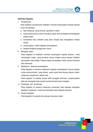 LISTRIK untuk SMP
PENDAHULUAN
KELOMPOK KOMPETENSI E
Modul Guru Pembelajar
Mata Pelajaran Biologi SMA
5
Deskripsi Kegiatan
1. Pendahuluan
Pada kegiatan pendahuluan fasilitator memberi kesempatan kepada peserta
untuk mempelajari :
a. latar belakang yang memuat gambaran materi
b. tujuan penyusunan modul mencakup tujuan semua kegiatan pembelajaran
setiap materi
c. kompetensi atau indikator yang akan dicapai atau ditingkatkan melalui
modul.
d. ruang lingkup materi kegiatan pembelajaran
e. langkah-langkah penggunaan modul
2. Mengkaji materi
Pada kegiatan ini fasilitator memberi kesempatan kepada peserta untuk
mempelajari materi yang diuraikan secara singkat sesuai dengan indikator
pencapaian hasil belajar. Peserta dapat mempelajari materi secara individual
atau kelompok
3. Melakukan aktivitas pembelajaran
Pada kegiatan ini peserta melakukan kegiatan pembelajaran sesuai dengan
rambu-rambu/intruksi yang tertera pada modul baik berupa diskusi materi,
melakukan eksperimen, latihan dsb.
Pada kegiatan ini peserta secara aktif menggali informasi, mengumpulkan
data dan mengolah data sampai membuat kesimpulan kegiatan
4. Presentasi dan Konfirmasi
Pada kegiatan ini peserta melakukan presentasi hasil kegiatan edangkan
fasilitator melakukan konfirmasi terhadap materi dibahas bersama
5. Review Kegiatan
Pada kegiatan ini peserta dan penyaji mereview materi
 