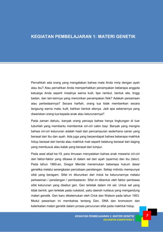 KEGIATAN PEMBELAJARAN 1: MATERI GENETIK
KELOMPOK KOMPETENSI E
MODUL I
7
Pernahkah ada orang yang mengatakan bahwa mata Anda mirip dengan ayah
atau ibu? Atau pernahkan Anda memperhatikan penampakan beberapa anggota
keluarga Anda seperti misalnya warna kulit, tipe rambut, bentuk alis, tinggi
badan, dan lain-lainnya yang mencirikan penampakan fisik? Adakah persamaan
atau perbedaannya? Secara harfiah, orang tua tidak memberikan secara
langsung warna mata, kulit, bahkan bentuk alisnya. Jadi apa sebenarnya yang
diwariskan orang tua kepada anak atau keturunannya?
Pada zaman dahulu, banyak orang percaya bahwa hanya lingkungan di luar
tubuhlah yang membantu membentuk ciri-ciri calon bayi. Banyak yang mengira
bahwa ciri-ciri keturunan adalah hasil dari pencampuran sederhana cairan yang
berasal dari ibu dan ayah. Ada juga yang berpendapat bahwa beberapa makhluk
hidup berasal dari benda atau makhluk mati seperti belatung berasal dari daging
yang membusuk atau katak yang berasal dari lumpur.
Pada awal abad ke-19, para ilmuwan menyatakan bahwa anak mewarisi ciri-ciri
dari faktor-faktor yang dibawa di dalam sel dari ayah (sperma) dan ibu (telur).
Pada tahun 1860-an, Gregor Mendel menemukan beberapa hukum dasar
genetika melalui serangkaian percobaan persilangan. Setiap individu mempunyai
sifat yang beragam. Sifat ini diturunkan dari induk ke keturunannya melalui
perkawinan / persilangan / pembastaran. Sifat ini dibentuk oleh faktor pembawa
sifat keturunan yang disebut gen. Gen terletak dalam inti sel. Untuk sel yang
tidak berinti, gen terletak pada nukeloid, yaitu daerah nukleus yang mengandung
materi genetik. Gen baru diketemukan oleh Crick dan Watson pada tahun 1953.
Modul pewarisan ini membahas tentang Gen, DNA dan kromosom dan
keterkaitan materi genetik dalam proses penurunan sifat pada makhluk hidup.
KEGIATAN PEMBELAJARAN 1: MATERI GENETIK
 