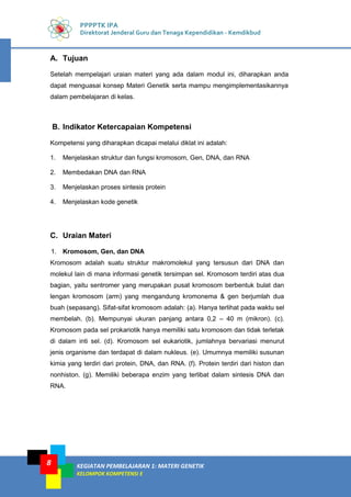 KEGIATAN PEMBELAJARAN 1: MATERI GENETIK
KELOMPOK KOMPETENSI E
8
PPPPTK IPA
Direktorat Jenderal Guru dan Tenaga Kependidikan - Kemdikbud
A. Tujuan
Setelah mempelajari uraian materi yang ada dalam modul ini, diharapkan anda
dapat menguasai konsep Materi Genetik serta mampu mengimplementasikannya
dalam pembelajaran di kelas.
B. Indikator Ketercapaian Kompetensi
Kompetensi yang diharapkan dicapai melalui diklat ini adalah:
1. Menjelaskan struktur dan fungsi kromosom, Gen, DNA, dan RNA
2. Membedakan DNA dan RNA
3. Menjelaskan proses sintesis protein
4. Menjelaskan kode genetik
C. Uraian Materi
1. Kromosom, Gen, dan DNA
Kromosom adalah suatu struktur makromolekul yang tersusun dari DNA dan
molekul lain di mana informasi genetik tersimpan sel. Kromosom terdiri atas dua
bagian, yaitu sentromer yang merupakan pusat kromosom berbentuk bulat dan
lengan kromosom (arm) yang mengandung kromonema & gen berjumlah dua
buah (sepasang). Sifat-sifat kromosom adalah: (a). Hanya terlihat pada waktu sel
membelah. (b). Mempunyai ukuran panjang antara 0,2 – 40 m (mikron). (c).
Kromosom pada sel prokariotik hanya memiliki satu kromosom dan tidak terletak
di dalam inti sel. (d). Kromosom sel eukariotik, jumlahnya bervariasi menurut
jenis organisme dan terdapat di dalam nukleus. (e). Umumnya memiliki susunan
kimia yang terdiri dari protein, DNA, dan RNA. (f). Protein terdiri dari histon dan
nonhiston. (g). Memiliki beberapa enzim yang terlibat dalam sintesis DNA dan
RNA.
 