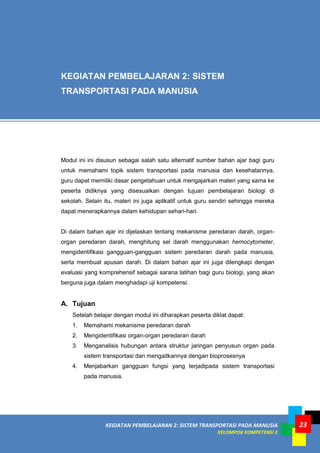 KEGIATAN PEMBELAJARAN 2: SISTEM TRANSPORTASI PADA MANUSIA
KELOMPOK KOMPETENSI E
23
Modul ini ini disusun sebagai salah satu alternatif sumber bahan ajar bagi guru
untuk memahami topik sistem transportasi pada manusia dan kesehatannya,
guru dapat memiliki dasar pengetahuan untuk mengajarkan materi yang sama ke
peserta didiknya yang disesuaikan dengan tujuan pembelajaran biologi di
sekolah. Selain itu, materi ini juga aplikatif untuk guru sendiri sehingga mereka
dapat menerapkannya dalam kehidupan sehari-hari.
Di dalam bahan ajar ini dijelaskan tentang mekanisme peredaran darah, organ-
organ peredaran darah, menghitung sel darah menggunakan hemocytometer,
mengidentifikasi gangguan-gangguan sistem peredaran darah pada manusia,
serta membuat apusan darah. Di dalam bahan ajar ini juga dilengkapi dengan
evaluasi yang komprehensif sebagai sarana latihan bagi guru biologi, yang akan
berguna juga dalam menghadapi uji kompetensi.
A. Tujuan
Setelah belajar dengan modul ini diharapkan peserta diklat dapat:
1. Memahami mekanisme peredaran darah
2. Mengidentifikasi organ-organ peredaran darah
3. Menganalisis hubungan antara struktur jaringan penyusun organ pada
sistem transportasi dan mengaitkannya dengan bioprosesnya
4. Menjabarkan gangguan fungsi yang terjadipada sistem transportasi
pada manusia.
KEGIATAN PEMBELAJARAN 2: SISTEM
TRANSPORTASI PADA MANUSIA
 