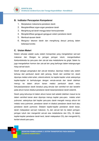 PPPPTK IPA
Direktorat Jenderal Guru dan Tenaga Kependidikan - Kemdikbud
KEGIATAN PEMBELAJARAN 2: SISTEM TRANSPORTASI PADA MANUSIA
KELOMPOK KOMPETENSI E
24
B. Indikator Pencapaian Kompetensi
1. Menjelaskan mekanisme peredaran darah
2. Mengidentifikasi organ-organ peredaran darah
3. Menghitung sel darah menggunakan hemocytometer
4. Mengidentifikasi gangguan-gangguan sistem peredaran darah
5. Membuat apusan darah
6. Mengukur tekanan darah dan menghitung denyut jantung dalam
beberapa kondisi.
C. Uraian Materi
Sistem sirkulasi adalah suatu sistem transportasi yang mengedarkan sari-sari
makanan dan Oksigen ke jaringan jaringan tubuh, mengembalikan
Karbondioksida ke paru-paru dan zat-zat sisa metabolisme ke ginjal. Selain itu
juga mengedarkan hormon dan zat-zat lain yang berfungsi dalam kelangsungan
hidup sel-sel tubuh.
Darah sebagai pengangkut dari zat-zat tersebut, dipompa melalui satu sistem
tertutup dari pembuluh darah oleh jantung. Darah dari ventrikel kiri, darah
dipompa melalui arteri-arteri, arteriol-arteriol, ke kapiler-kapiler untuk selanjutnya
kapiler-kapiler ini berhubungan dengan venula-venula dan darah dialirkan
menuju ke dalam atrium kanan melalui pembuluh darah vena.
Sirkulasi/peredaran darah tersebut yang dimulai dari ventrikel kiri dan berakhir
pada atrium kanan disebut peredaran darah besar/peredaran darah sistemik.
Darah yang terkumpul di dalam atrium kanan tadi setelah dialirkan masuk ke ke
dalam ventrikel kanan akan dipompa menuju kapiler paru-paru melalui arteri
pulmoner, selanjutnya dari kapiler paru-paru darah mengalir menuju atrium kiri
melalui vena pulmoner, peredaran darah ini disebut peredaran darah kecil atau
peredaran darah pulmoner. Didalam kapiler-kapiler peredaran darah besar,
darah melepaskan sari-sari makanan, O2 dan zat-zat lain ke dalam jaringan-
jaringan tubuh dan mengambil zat-zat sisa metabolisme dan CO2. Di dalam
kapiler-kapiler peredaran darah kecil, darah melepaskan CO2 dan mengambil O2
ke/dari alveoli paru-paru.
 