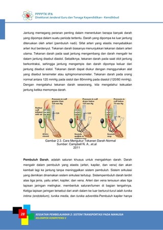 PPPPTK IPA
Direktorat Jenderal Guru dan Tenaga Kependidikan - Kemdikbud
KEGIATAN PEMBELAJARAN 2: SISTEM TRANSPORTASI PADA MANUSIA
KELOMPOK KOMPETENSI E
28
Jantung memegang peranan penting dalam menentukan berapa banyak darah
yang dipompa dalam suatu periode tertentu. Darah yang dipompa ke luar jantung
diteruskan oleh arteri (pembuluh nadi). Sifat arteri yang elastis menyebabkan
arteri ikut berdenyut. Tekanan darah biasanya menunjukkan tekanan dalam arteri
utama. Tekanan darah pada saat jantung mengembang dan darah mengalir ke
dalam jantung disebut diastol. Sebaliknya, tekanan darah pada saat otot jantung
berkontraksi, sehingga jantung mengempis dan darah dipompa keluar dari
jantung disebut sistol. Tekanan darah dapat diukur dengan menggunakan alat
yang disebut tensimeter atau sphigmomanometer. Tekanan darah pada orang
normal antara 120 mmHg pada sistol dan 80mmHg pada diastol (120/80 mmHg).
Dengan mengetahui tekanan darah seseorang, kita mengetahui kekuatan
jantung ketika memompa darah.
Gambar 2.3. Cara Mengukur Tekanan Darah Normal
Sumber: Campbell N. A ..et.al
2011
Pembuluh Darah, adalah saluran khusus untuk mengalirkan darah. Darah
mengalir dalam pembuluh yang elastis (arteri, kapiler, dan vena) dan akan
kembali lagi ke jantung tanpa meninggalkan sistem pembuluh. Sistem sirkulasi
yang demikian dinamakan sistem sirkulasi tertutup. Sistempembuluh darah terdiri
atas tiga jenis, yaitu arteri, kapiler, dan vena. Arteri dan vena tersusun atas tiga
lapisan jaringan melingkar, membentuk saluran/lumen di bagian tengahnya.
Ketiga lapisan jaringan tersebut dari arah dalam ke luar berturut-turut ialah tunika
intima (endotelium), tunika media, dan tunika adventitia.Pembuluh kapiler hanya
 