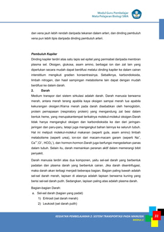 KEGIATAN PEMBELAJARAN 2: SISTEM TRANSPORTASI PADA MANUSIA
MODUL E
Modul Guru Pembelajar
Mata Pelajaran Biologi SMA
31
dan vena jauh lebih rendah daripada tekanan dalam arteri, dan dinding pembuluh
vena pun lebih tipis daripada dinding pembuluh arteri.
Pembuluh Kapiler
Dinding kapiler terdiri atas satu lapis sel epitel yang permiabel daripada membran
plasma sel. Oksigen, glukosa, asam amino, berbagai ion dan zat lain yang
diperlukan secara mudah dapat berdifusi melalui dinding kapiler ke dalam cairan
interstitium mengikuti gradien konsentrasinya. Sebaliknya, karbondioksida,
limbah nitrogen, dan hasil sampingan metabolisme lain dapat dengan mudah
berdifusi ke dalam darah.
2. Darah
Medium transpor dari sistem sirkulasi adalah darah. Darah manusia berwarna
merah, antara merah terang apabila kaya oksigen sampai merah tua apabila
kekurangan oksigen.Warna merah pada darah disebabkan oleh hemoglobin,
protein pernapasan (respiratory protein) yang mengandung zat besi dalam
bentuk heme, yang merupakantempat terikatnya molekul-molekul oksigen.Darah
tidak hanya mengangkut oksigen dan karbondioksida ke dan dari jaringan-
jaringan dan paru-paru, tetapi juga mengangkut bahan lainnya ke seluruh tubuh.
Hal ini meliputi molekul-molekul makanan (seperti gula, asam amino) limbah
metabolisme (seperti urea), ion-ion dari macam-macam garam (seperti Na+
,
Ca++
,Cl–
, HCO3
–
), dan hormon-hormon.Darah juga berfungsi mengedarkan panas
dalam tubuh. Selain itu, darah memainkan peranan aktif dalam memerangi bibit
penyakit.
Darah manusia terdiri atas dua komponen, yaitu sel-sel darah yang berbentuk
padatan dan plasma darah yang berbentuk cairan. Jika darah disentrifugasi,
maka darah akan terbagi menjadi beberapa bagian. Bagian paling bawah adalah
sel-sel darah merah, lapisan di atasnya adalah lapisan berwarna kuning yang
berisi sel-sel darah putih. Sedangkan, lapisan paling atas adalah plasma darah.
Bagian-bagian Darah:
a. Sel-sel darah (bagian yang padat)
1) Eritrosit (sel darah merah)
2) Leukosit (sel darah putih)
 
