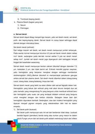 PPPPTK IPA
Direktorat Jenderal Guru dan Tenaga Kependidikan - Kemdikbud
KEGIATAN PEMBELAJARAN 2: SISTEM TRANSPORTASI PADA MANUSIA
KELOMPOK KOMPETENSI E
32
3) Trombosit (keping darah)
b. Plasma Darah (bagian yang cair)
1) Serum
2) Fibrinogen
a. Sel-sel darah
Sel-sel darah dapat dibagi menjadi tiga macam, yaitu sel darah merah, sel darah
putih, dan keping-keping darah. Sel-sel darah ini cukup besar sehingga dapat
diamati dengan mikroskop biasa.
Sel darah merah (eritrosit)
Dari ketiga macam sel darah, sel darah merah mempunyai jumlah terbanyak.
Pada wanita normal mempunyai kira-kira 4,5 juta sel darah merah dalam setiap
mm³ darah, sedangkan pada laki-laki normal sekitar 5 juta sel darah merah
setiap mm³. Jumlah sel darah merah juga dipengaruhi oleh ketinggian tempat
tinggal dan kesehatan seseorang.
Sel-sel darah merah mempunyai bentuk cakram bikonkaf dengan diameter 7,5
μm, ketebalan 2 μm, dan tidak berinti sel. Eritrosit memiliki pigmen respirasi,
yaitu hemoglobin yang berperan mengikat oksigen sehingga membentuk
oksihemoglobin (HbO2).Bentuk bikonkaf ini mempercepat pertukaran gas-gas
antara sel-sel dan plasma darah. Sel darah merah dibentuk dalam tulang-tulang
rusuk, tulang dada, tulang belakang, limpa dan hati.
Sel-sel darah merah yang telah tua akan ditelan oleh sel-sel fagostik dalam hati.
Hemoglobin yang keluar dari eritrosit yang mati akan terurai menjadi dua zat
yaitu hematin yang mengandung Fe yang berguna untuk membuat eritrosit baru
dan hemoglobin yaitu suatu zat yang terdapat didalam eritrosit yang berguna
untuk mengikat oksigen dan karbon dioksida. Sebagian besar besi dari
hemoglobin digunakan kembali. Sedangkan, sisa dari molekul hemoglobin yang
dipecah menjadi pigmen empedu yang diekskresikan oleh hati ke dalam
empedu.
1) Sel darah putih (leukosit)
Sel darah putih mempunyai satu inti sel dan berbentuk tidak tetap. Leukosit
bersifat fagosit (pemakan) benda asing atau kuman yang masuk ke dalam
tubuh.Fungsi umum dari sel darah putih adalah melindungi tubuh dari infeksi
 