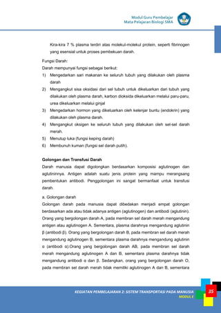KEGIATAN PEMBELAJARAN 2: SISTEM TRANSPORTASI PADA MANUSIA
MODUL E
Modul Guru Pembelajar
Mata Pelajaran Biologi SMA
35
Kira-kira 7 % plasma terdiri atas molekul-molekul protein, seperti fibrinogen
yang esensial untuk proses pembekuan darah.
Fungsi Darah:
Darah mempunyai fungsi sebagai berikut:
1) Mengedarkan sari makanan ke seluruh tubuh yang dilakukan oleh plasma
darah
2) Mengangkut sisa oksidasi dari sel tubuh untuk dikeluarkan dari tubuh yang
dilakukan oleh plasma darah, karbon dioksida dikeluarkan melalui paru-paru,
urea dikeluarkan melalui ginjal
3) Mengedarkan hormon yang dikeluarkan oleh kelenjar buntu (endokrin) yang
dilakukan oleh plasma darah.
4) Mengangkut oksigen ke seluruh tubuh yang dilakukan oleh sel-sel darah
merah.
5) Menutup luka (fungsi keping darah)
6) Membunuh kuman (fungsi sel darah putih).
Golongan dan Transfusi Darah
Darah manusia dapat digolongkan berdasarkan komposisi aglutinogen dan
aglutininnya. Antigen adalah suatu jenis protein yang mampu merangsang
pembentukan antibodi. Penggolongan ini sangat bermanfaat untuk transfusi
darah.
a. Golongan darah
Golongan darah pada manusia dapat dibedakan menjadi empat golongan
berdasarkan ada atau tidak adanya antigen (aglutinogen) dan antibodi (aglutinin).
Orang yang bergolongan darah A, pada membran sel darah merah mengandung
antigen atau aglutinogen A. Sementara, plasma darahnya mengandung aglutinin
β (antibodi β). Orang yang bergolongan darah B, pada membran sel darah merah
mengandung aglutinogen B, sementara plasma darahnya mengandung aglutinin
α (antibodi α).Orang yang bergolongan darah AB, pada membran sel darah
merah mengandung aglutinogen A dan B, sementara plasma darahnya tidak
mengandung antibodi α dan β. Sedangkan, orang yang bergolongan darah O,
pada membran sel darah merah tidak memiliki aglutinogen A dan B, sementara
 
