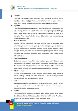PPPPTK IPA
Direktorat Jenderal Guru dan Tenaga Kependidikan - Kemdikbud
KEGIATAN PEMBELAJARAN 2: SISTEM TRANSPORTASI PADA MANUSIA
KELOMPOK KOMPETENSI E
44
g. Hemofilia
Hemofilia merupakan suatu penyakit yang berakibat sukarnya darah
membeku ketika terjadi pendarahan. Hemofilia termasuk penyakit keturunan
yang terjadi hampir pada semua keturunan berjenis kelamin laki-laki.
h. Hipertrofi
Hipertrofi merupakan suatu keadaan yang menyebabkan menebalnya otot-
otot jantung. Kelainan ini terjadi akibat katup-katup jantung tidak berfungsi
secara wajar sehingga jantung tidak bekerja secara esktra agar darah terus
mengalir. Pada waktu tertentu, jantung tidak dapat lagi memberi cukup
oksigen kepadajaringan.
i. Jantung Koroner
Jantung coroner merupakan penyakit jantung yang di sebabkan oleh
tersumbatnya arteri koroner, yaitu pembuluh yang menyuplai darah ke
jantung. Penyumbatan pembuluh tersebut dapat terjadi karena adanya
endapan lemak, terutama berupa kolesterol pada lapisan dalam dinding
pembuluh. Penyumbatan pembuluh arteri demikian di kenal dengan istilah
arteriosklerosis.
j. Embolisme koroner
Embolisme coroner merupakan suatu keadaan yang menyebabkan arteri
koroner terisi oleh bekuan darah secara mendadak. Bekuan darah berasal
dari bagian tubuh lain yang terbawa oleh aliran darah ke arteri koroner. Jika
seluruh arteri terisi (tersumbat), maka dapat menyebabkan kematian.
k. Fibrilasi atrium
Fibrilasi atrium merupakan suatu kelainan pada jantung yang berakibat
atrium berdenyut cepat dan tidak beraturan. Kelainan ini terjadi akibat
demam, rematik dan penyakit tertentu lainnya
l. Varises
Varises merupakan suatu pelebaran pada pembuluh balik (vena). Varises
sering terjadi pada bagian bawah tubuh. Hemaroid atau wasir merupakan
varises yang terjadi pada daerah dubur.
m. Flebitis
Flebitis merupakan gangguan pada vena, yaitu berupa radang vena. Flebitis
dapat di sebabkan oleh tukak atau abses di luar pembuluh vena. Pada kasus
tertentu, flebitis dapat juga terjadi dalam pembuluh vena
 