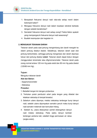 PPPPTK IPA
Direktorat Jenderal Guru dan Tenaga Kependidikan - Kemdikbud
KEGIATAN PEMBELAJARAN 2: SISTEM TRANSPORTASI PADA MANUSIA
KELOMPOK KOMPETENSI E
48
1. Berapakah frekuensi denyut nadi rata-rata setiap menit dalam
kelompok kalian?
2. Mengapa frekuensi denyut nadi dalam keadaan istirahat berbeda
dengan setelah beraktivitas?
3. Samakah frekuensi denyut nadi setiap orang? Faktor-faktor apakah
yang mempengaruhi frekuensi denyut nadi seseorang?
4. Buatlah kesimpulan dari kegiatan ini.
2. MENGUKUR TEKANAN DARAH
Tekanan darah pada saat jantung mengembang dan darah mengalir ke
dalam jantung disebut diastol. Sebaliknya, tekanan darah saat otot
jantung berkontraksi, sehingga jantung mengempis dan darah dipompa
keluar dari jantung disebut sistol. Tekanan darah dapat diukur dengan
menggunakan tensimeter atau sfigmomanometer. Tekanan darah pada
orang normal antara 120 mm Hg pada sistol dan 80 mm Hg pada diastol
(120/80 mm Hg).
Tujuan:
Mengukur tekanan darah
Alat dan Bahan:
- Spigmomanometer
- Stetoskop
Prosedur:
1. Bebatlah lengan kiri dengan probandus
2. Tentukan posisi pembuluh arteri pada lengan yang dibebat dan
letakkan stetostop di tempat tersebut.
3. Sebelum udara dipompa, melalui stetoskop terdengar bunyi denyut
nadi, setelah udara dipompakan semakin penuh maka bunyi denyut
nadi semakin melemah dan kemudian hilang.
4. Setelah itu, udara dikeluarkan sambil didengarkan denyut
nadi melalui stetoskop. Pada waktu denyut kembali
terdengar pertama kali, catatlah tinggi permukaan air raksa
(angka sistol).
 