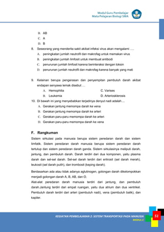 KEGIATAN PEMBELAJARAN 2: SISTEM TRANSPORTASI PADA MANUSIA
MODUL E
Modul Guru Pembelajar
Mata Pelajaran Biologi SMA
51
B. AB
C. A
D. B
8. Seseorang yang menderita sakit akibat infeksi virus akan mengalami ….
A. peningkatan jumlah neutrofil dan makrofag untuk memakan virus
B. peningkatan jumlah limfosit untuk membuat antibodi
C. penurunan jumlah limfosit karena berinteraksi dengan toksin
D. penurunan jumlah neutrofil dan makrofag karena banyak yang mati
9. Kelainan berupa pengerasan dan penyempitan pembuluh darah akibat
endapan senyawa lemak disebut …
A. Hemophilia C. Varises
B. Leukemia D. Arteriosklerosis
10. Di bawah ini yang menyebabkan terjadinya denyut nadi adalah ...
A. Gerakan jantung memompa darah ke vena
B. Gerakan jantung memompa darah ke arteri
C. Gerakan paru-paru memompa darah ke arteri
D. Gerakan paru-paru memompa darah ke vena
F. Rangkuman
Sistem sirkulasi pada manusia berupa sistem peredaran darah dan sistem
limfatik. Sistem peredaran darah manusia berupa sistem peredaran darah
tertutup dan sistem peredaran darah ganda. Sistem sirkulasinya meliputi darah,
jantung, dan pembuluh darah. Darah terdiri dari dua komponen, yaitu plasma
darah dan sel-sel darah. Sel-sel darah terdiri dari eritrosit (sel darah merah),
leukosit (sel darah putih), dan trombosit (keping darah).
Berdasarkan ada atau tidak adanya aglutinogen, golongan darah dikelompokkan
menjadi golongan darah A, B, AB, dan O.
Alat-alat peredaran darah manusia terdiri dari jantung, dan pembuluh
darah.Jantung terdiri dari empat ruangan, yaitu dua atrium dan dua ventrikel.
Pembuluh darah terdiri dari arteri (pembuluh nadi), vena (pembuluh balik), dan
kapiler.
 