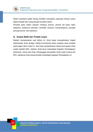 PPPPTK IPA
Direktorat Jenderal Guru dan Tenaga Kependidikan - Kemdikbud
KEGIATAN PEMBELAJARAN 2: SISTEM TRANSPORTASI PADA MANUSIA
KELOMPOK KOMPETENSI E
52
Sistem peredaran getah bening (limfatik) merupakan suatucara dimana cairan
dapat mengalir dari ruang jaringan ke dalam darah.
Penyakit pada sistem sirkulasi misalnya anemia, anemia sel bulan sabit,
talasemia, polistemia sekunder, hemofilia, leukimia, trombositopenia, penyakit
jantung koroner, dan hipertensi.
G. Umpan Balik dan Tindak Lanjut
Setelah menyelesaikan soal latihan ini, Anda dapat memperkirakan tingkat
keberhasilan Anda dengan melihat kunci/rambu-rambu jawaban yang terdapat
pada bagian akhir modul ini. Jika Anda memperkirakan bahwa pencapaian Anda
sudah melebihi 85%, silahkan Anda terus mempelajari Kegiatan Pembelajaran
berikutnya, namun jika Anda menganggap pencapaian Anda masih kurang dari
85%, sebaiknya Anda ulangi kembali mempelajari kegiatan Pembelajaran ini.
 